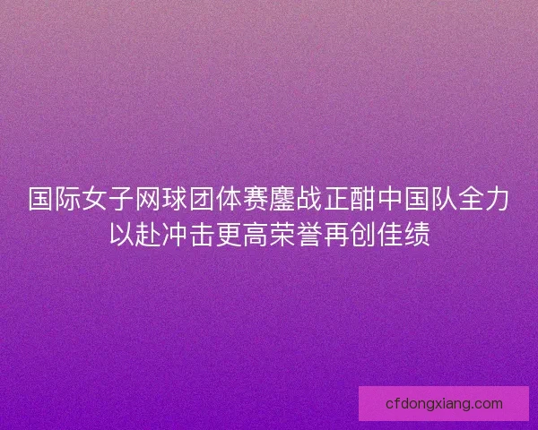 国际女子网球团体赛鏖战正酣中国队全力以赴冲击更高荣誉再创佳绩