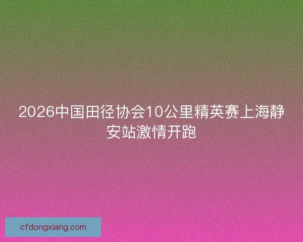 2026中国田径协会10公里精英赛上海静安站激情开跑