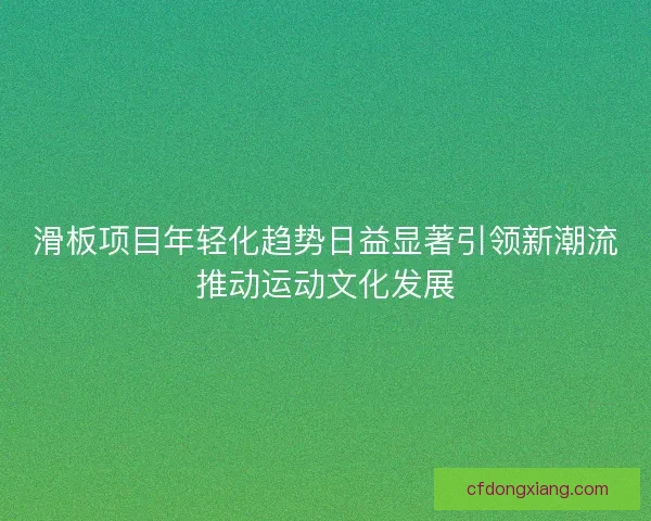 滑板项目年轻化趋势日益显著引领新潮流推动运动文化发展